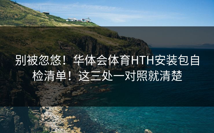 别被忽悠！华体会体育HTH安装包自检清单！这三处一对照就清楚