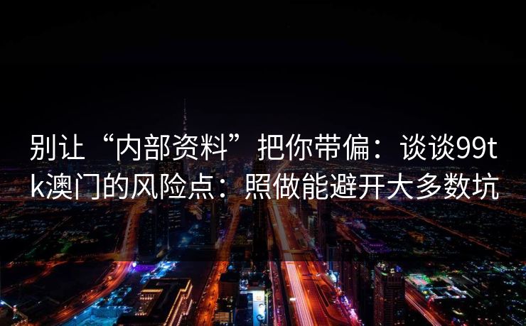 别让“内部资料”把你带偏:谈谈99tk澳门的风险点:照做能避开大多数坑 别让“内部资料”把你带偏:谈谈99tk澳门的风险点:照做能避开大多数坑