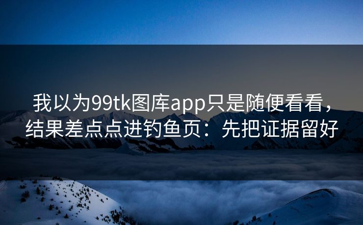 我以为99tk图库app只是随便看看,结果差点点进钓鱼页:先把证据留好 我以为99tk图库app只是随便看看,结果差点点进钓鱼页:先把证据留好