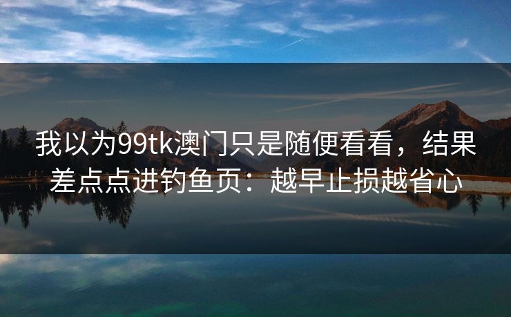 我以为99tk澳门只是随便看看,结果差点点进钓鱼页:越早止损越省心 我以为99tk澳门只是随便看看,结果差点点进钓鱼页:越早止损越省心
