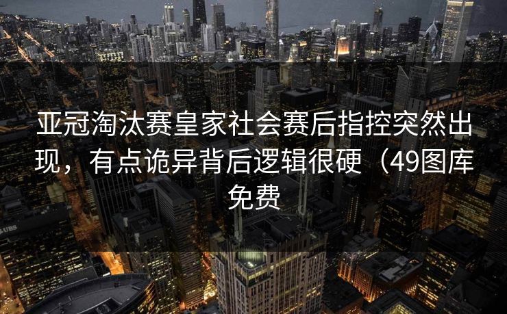 亚冠淘汰赛皇家社会赛后指控突然出现，有点诡异背后逻辑很硬（49图库免费