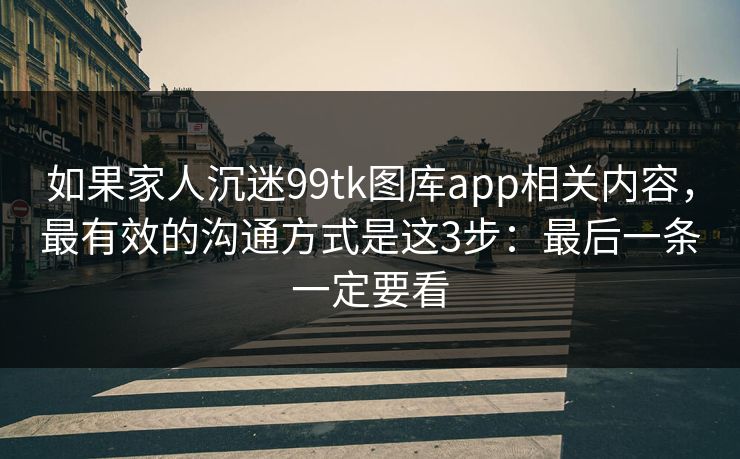 如果家人沉迷99tk图库app相关内容,最有效的沟通方式是这3步:最后一条一定要看 如果家人沉迷99tk图库app相关内容,最有效的沟通方式是这3步:最后一条一定要看