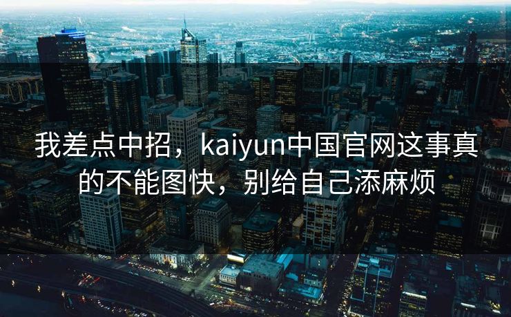 我差点中招,kaiyun中国官网这事真的不能图快,别给自己添麻烦 我差点中招,kaiyun中国官网这事真的不能图快,别给自己添麻烦