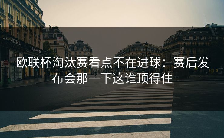 欧联杯淘汰赛看点不在进球:赛后发布会那一下这谁顶得住 欧联杯淘汰赛看点不在进球:赛后发布会那一下这谁顶得住