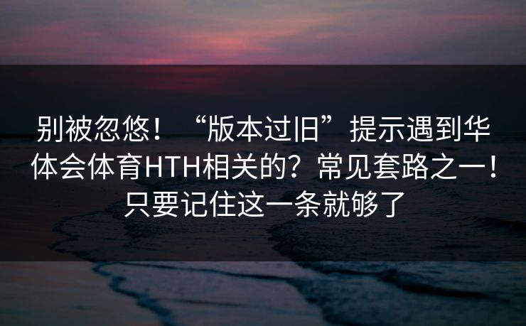 别被忽悠!“版本过旧”提示遇到华体会体育HTH相关的?常见套路之一!只要记住这一条就够了 别被忽悠!“版本过旧”提示遇到华体会体育HTH相关的?常见套路之一!只要记住这一条就够了