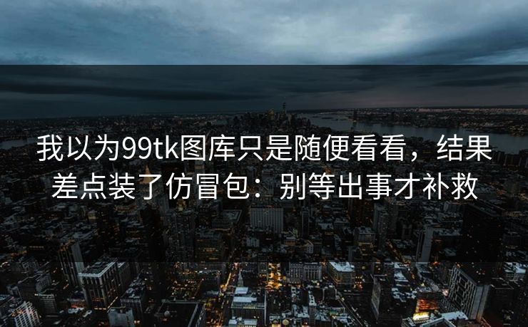 我以为99tk图库只是随便看看，结果差点装了仿冒包：别等出事才补救