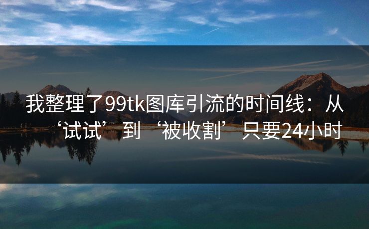 我整理了99tk图库引流的时间线：从‘试试’到‘被收割’只要24小时