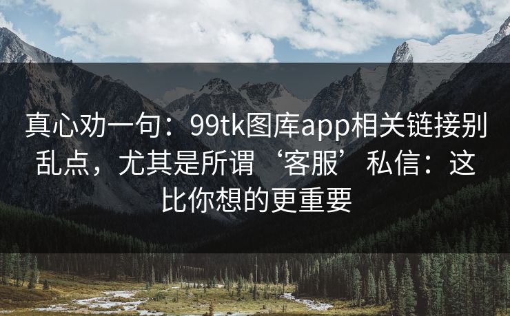 真心劝一句：99tk图库app相关链接别乱点，尤其是所谓‘客服’私信：这比你想的更重要