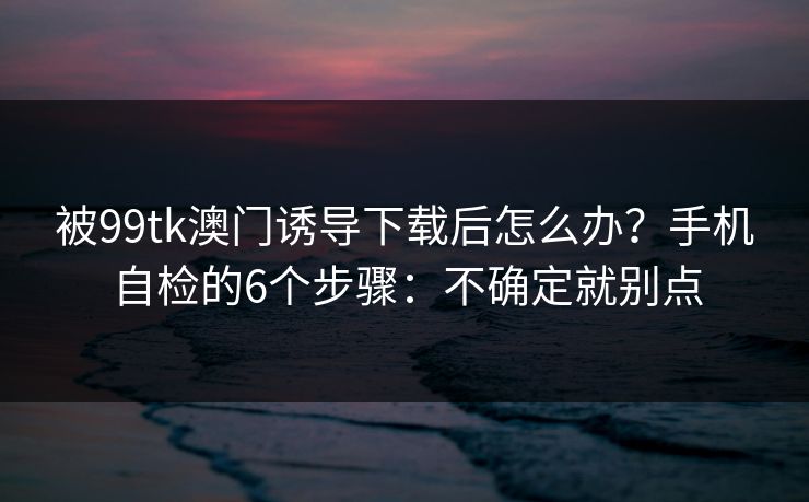 被99tk澳门诱导下载后怎么办？手机自检的6个步骤：不确定就别点