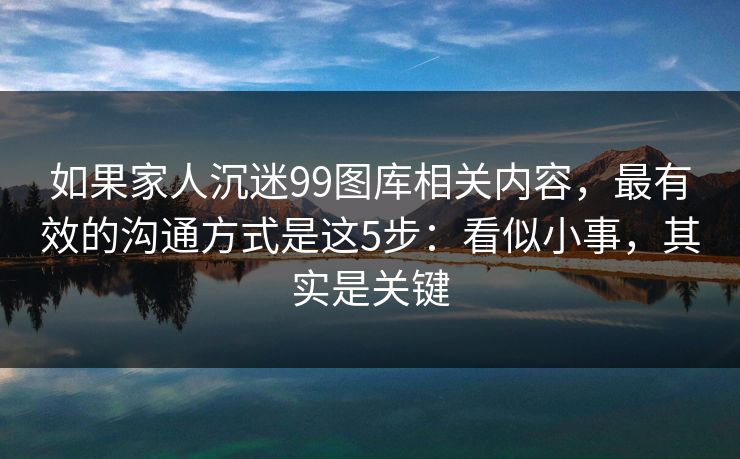 如果家人沉迷99图库相关内容，最有效的沟通方式是这5步：看似小事，其实是关键