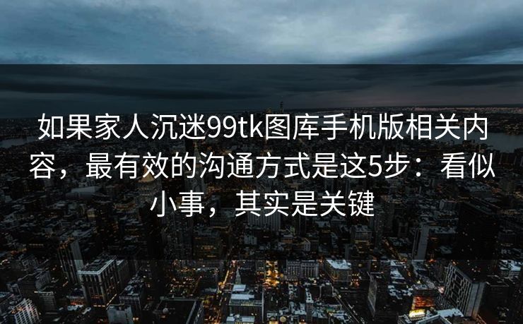 如果家人沉迷99tk图库手机版相关内容，最有效的沟通方式是这5步：看似小事，其实是关键