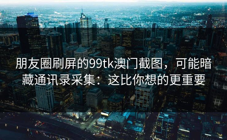 朋友圈刷屏的99tk澳门截图，可能暗藏通讯录采集：这比你想的更重要