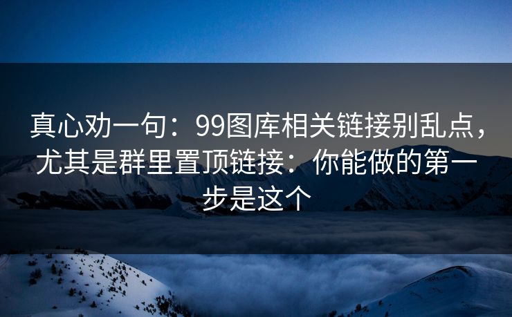 真心劝一句:99图库相关链接别乱点,尤其是群里置顶链接:你能做的第一步是这个 真心劝一句:99图库相关链接别乱点,尤其是群里置顶链接:你能做的第一步是这个