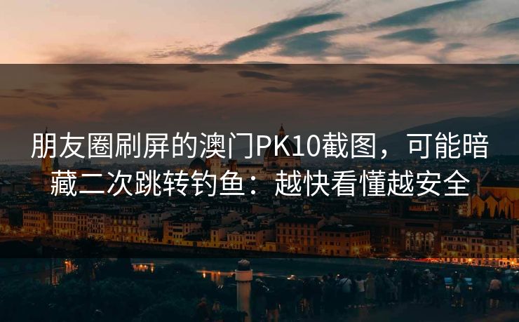 朋友圈刷屏的澳门PK10截图，可能暗藏二次跳转钓鱼：越快看懂越安全