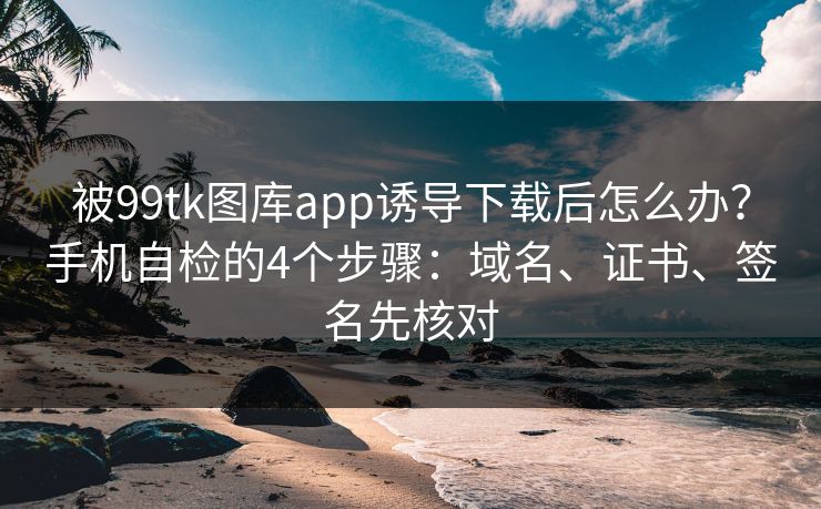 被99tk图库app诱导下载后怎么办？手机自检的4个步骤：域名、证书、签名先核对