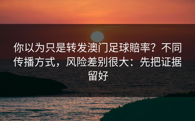 你以为只是转发澳门足球賠率？不同传播方式，风险差别很大：先把证据留好