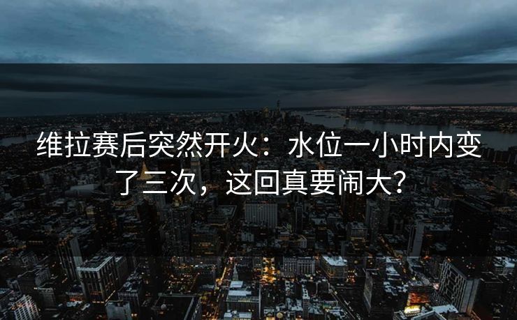 维拉赛后突然开火：水位一小时内变了三次，这回真要闹大？