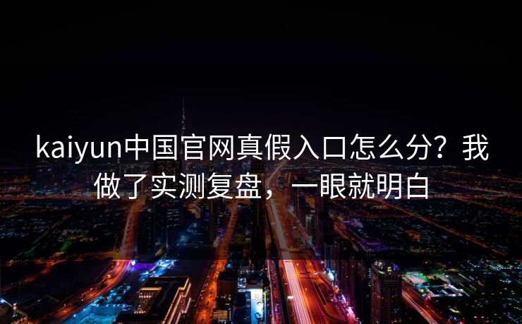 kaiyun中国官网真假入口怎么分？我做了实测复盘，一眼就明白