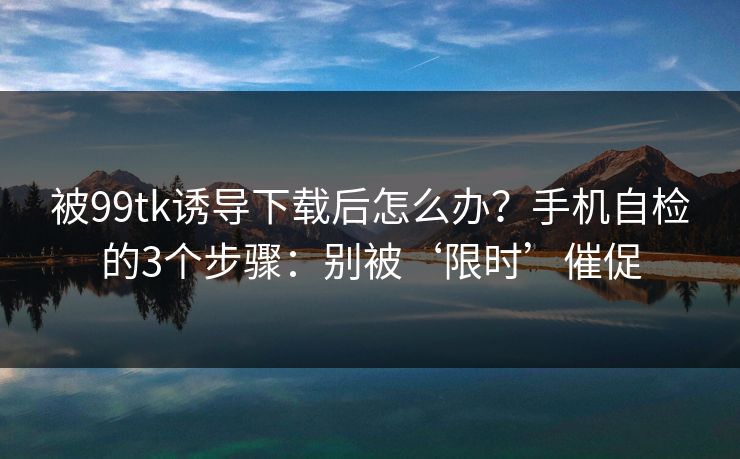 被99tk诱导下载后怎么办？手机自检的3个步骤：别被‘限时’催促