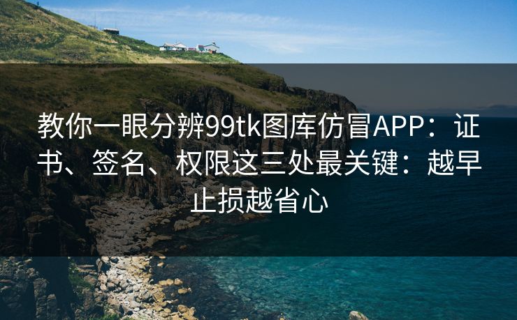 教你一眼分辨99tk图库仿冒APP：证书、签名、权限这三处最关键：越早止损越省心