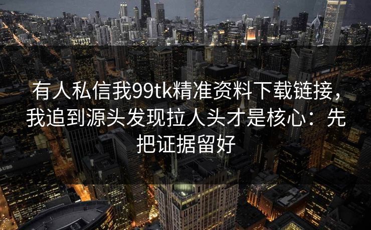 有人私信我99tk精准资料下载链接,我追到源头发现拉人头才是核心:先把证据留好 有人私信我99tk精准资料下载链接,我追到源头发现拉人头才是核心:先把证据留好