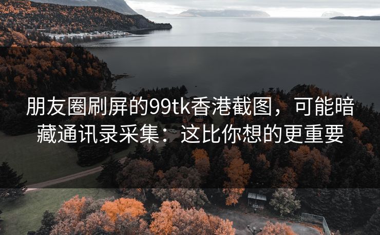 朋友圈刷屏的99tk香港截图,可能暗藏通讯录采集:这比你想的更重要 朋友圈刷屏的99tk香港截图,可能暗藏通讯录采集:这比你想的更重要
